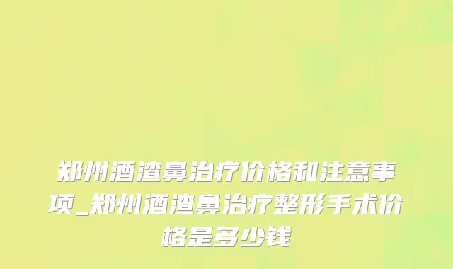 郑州酒渣鼻治疗价格和注意事项_郑州酒渣鼻治疗整形手术价格是多少钱