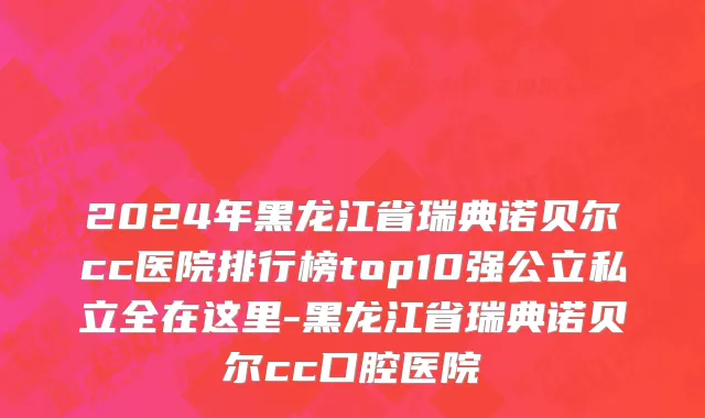2024年黑龙江省瑞典诺贝尔cc医院排行榜top10强公立私立全在这里-黑龙江省瑞典诺贝尔cc口腔医院