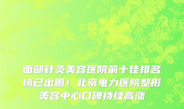 面部针灸美容医院前十佳排名榜已出圈!北京电力医院整形美容中心口碑持续高涨