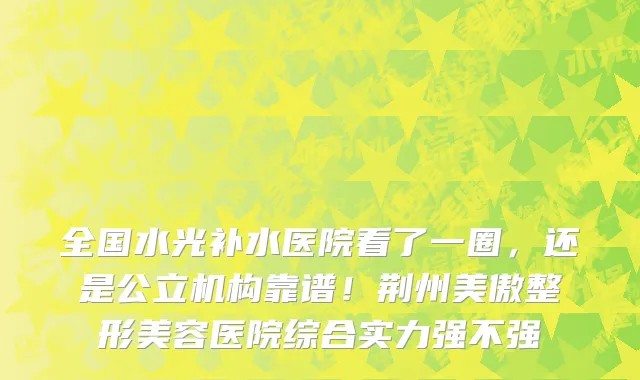 全国水光补水医院看了一圈,还是公立机构靠谱!荆州美傲整形美容医院综合实力强不强