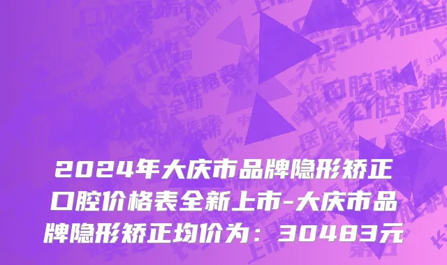 2024年大庆市品牌隐形矫正口腔价格表全新上市-大庆市品牌隐形矫正均价为：30483元