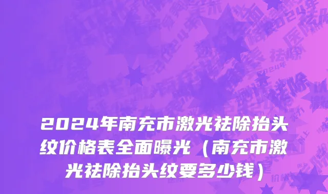 2024年南充市激光祛除抬头纹价格表全面曝光（南充市激光祛除抬头纹要多少钱）