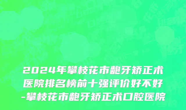 2024年攀枝花市龅牙矫正术医院排名榜前十强评价好不好-攀枝花市龅牙矫正术口腔医院