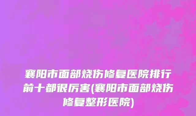 襄阳市面部烧伤修复医院排行前十都很厉害(襄阳市面部烧伤修复整形医院)