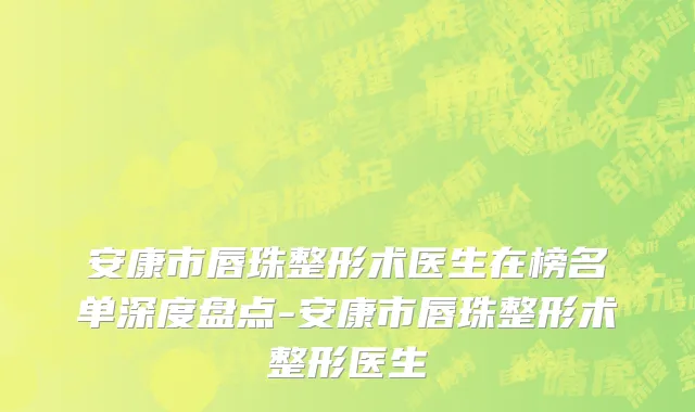 安康市唇珠整形术医生在榜名单深度盘点-安康市唇珠整形术整形医生