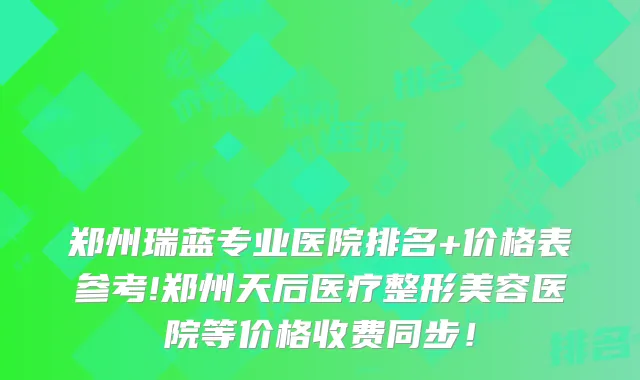 郑州瑞蓝专业医院排名+价格表参考!郑州天后医疗整形美容医院等价格收费同步！