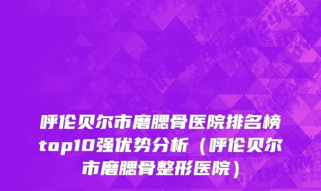 呼伦贝尔市磨腮骨医院排名榜top10强优势分析（呼伦贝尔市磨腮骨整形医院）