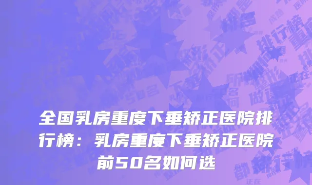 全国乳房重度下垂矫正医院排行榜：乳房重度下垂矫正医院前50名如何选