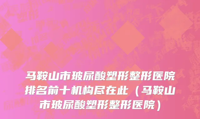 马鞍山市玻尿酸塑形整形医院排名前十机构尽在此（马鞍山市玻尿酸塑形整形医院）