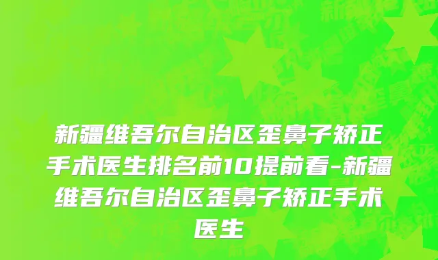 新疆维吾尔自治区歪鼻子矫正手术医生排名前10提前看-新疆维吾尔自治区歪鼻子矫正手术医生