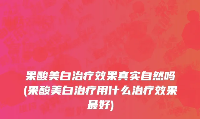果酸美白治疗效果真实自然吗(果酸美白治疗用什么治疗效果最好)