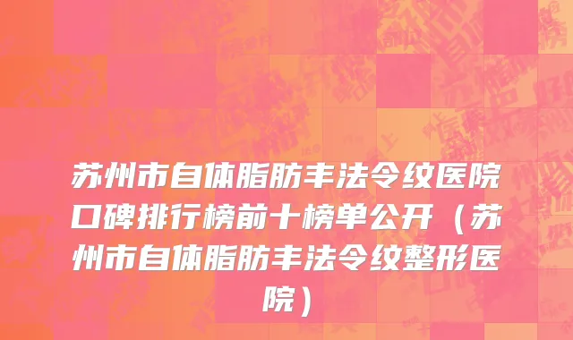 苏州市自体脂肪丰法令纹医院口碑排行榜前十榜单公开（苏州市自体脂肪丰法令纹整形医院）