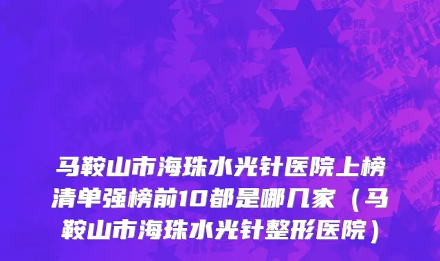 马鞍山市海珠水光针医院上榜清单强榜前10都是哪几家（马鞍山市海珠水光针整形医院）