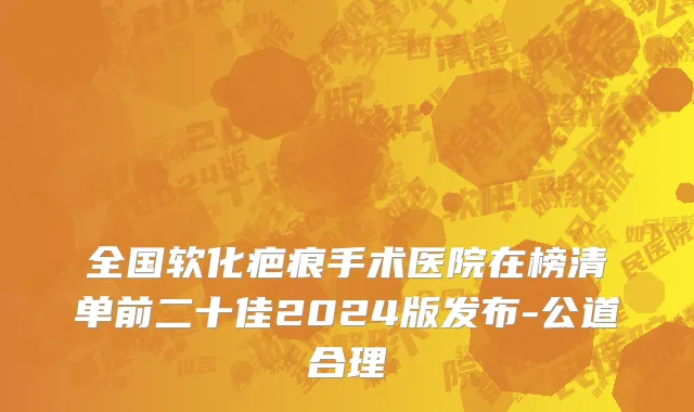 全国软化疤痕手术医院在榜清单前二十佳2024版发布-公道合理