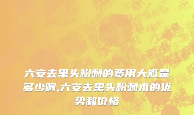 六安去黑头粉刺的费用大概是多少啊,六安去黑头粉刺术的优势和价格