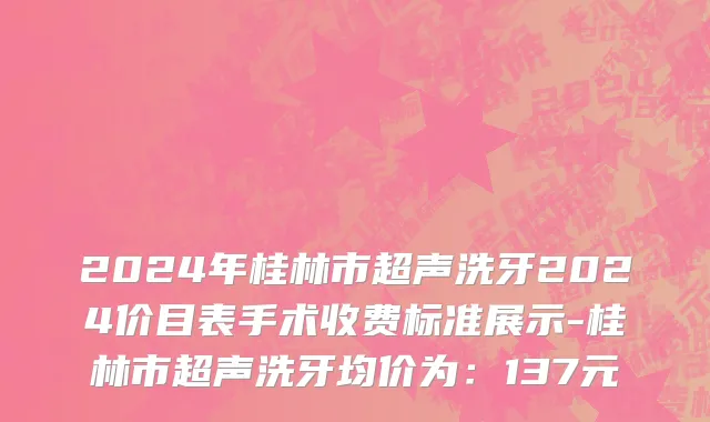 2024年桂林市超声洗牙2024价目表手术收费标准展示-桂林市超声洗牙均价为：137元