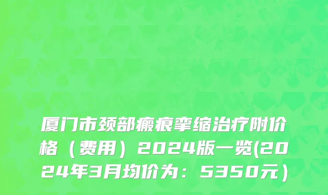 厦门市颈部瘢痕挛缩治疗附价格（费用）2024版一览(2024年3月均价为：5350元）