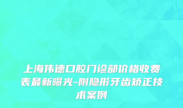 上海伟德口腔门诊部价格收费表最新曝光-附隐形牙齿矫正技术案例