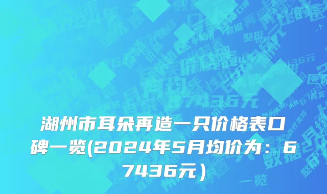 湖州市耳朵再造一只价格表口碑一览(2024年5月均价为：67436元）