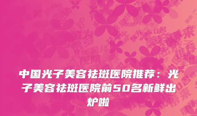 中国光子美容祛斑医院推荐：光子美容祛斑医院前50名新鲜出炉啦