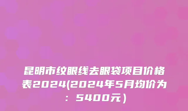 昆明市纹眼线去眼袋项目价格表2024(2024年5月均价为：5400元）