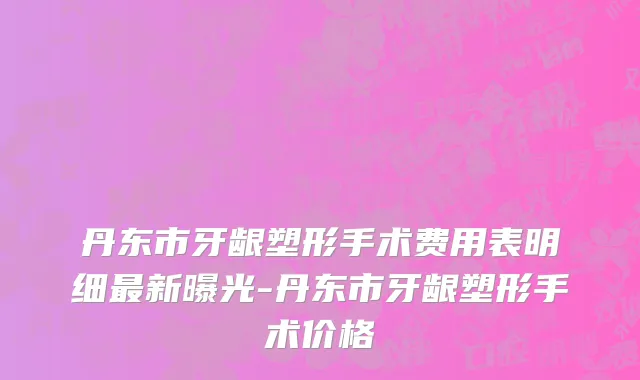 丹东市牙龈塑形手术费用表明细最新曝光-丹东市牙龈塑形手术价格