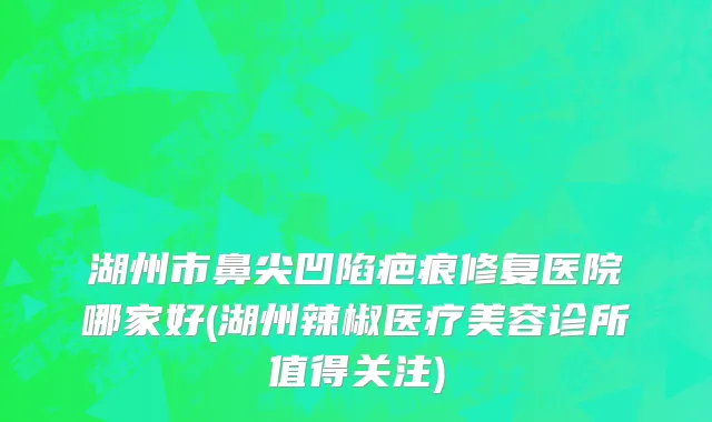 湖州市鼻尖凹陷疤痕修复医院哪家好(湖州辣椒医疗美容诊所值得关注)