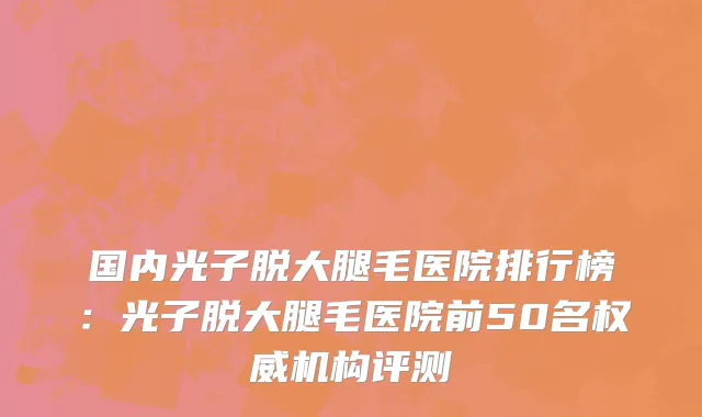 国内光子脱大腿毛医院排行榜：光子脱大腿毛医院前50名权威机构评测