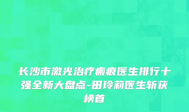 长沙市激光治疗瘢痕医生排行十强全新大盘点-田玲莉医生斩获榜首
