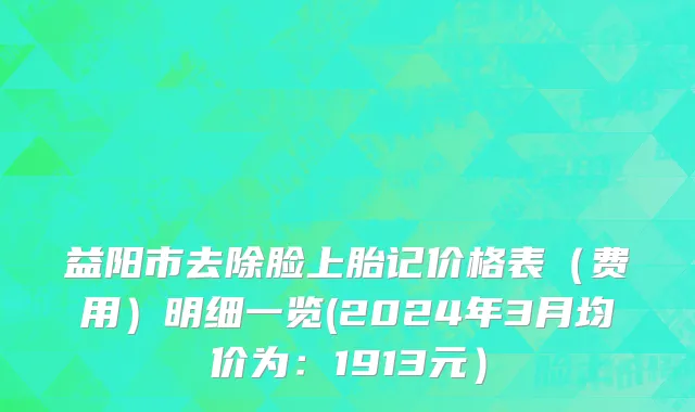 益阳市去除脸上胎记价格表（费用）明细一览(2024年3月均价为：1913元）
