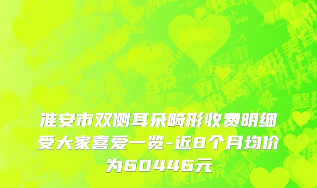 淮安市双侧耳朵畸形收费明细受大家喜爱一览-近8个月均价为60446元
