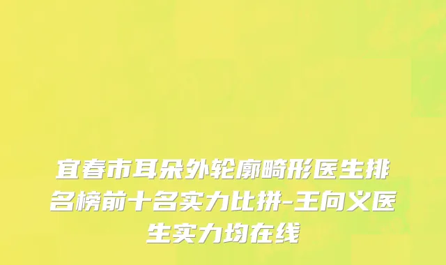 宜春市耳朵外轮廓畸形医生排名榜前十名实力比拼-王向义医生实力均在线