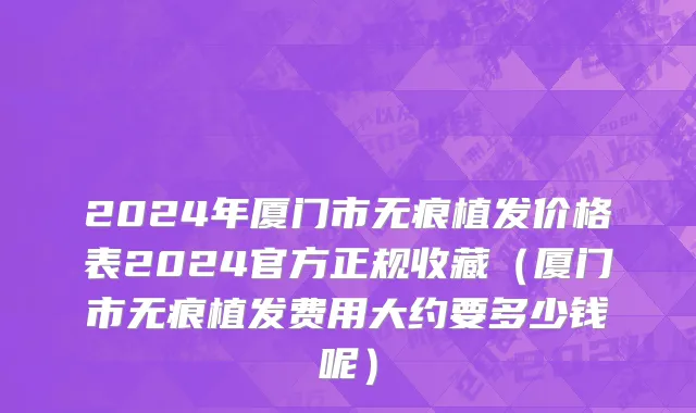 2024年厦门市无痕植发价格表2024官方正规收藏（厦门市无痕植发费用大约要多少钱呢）