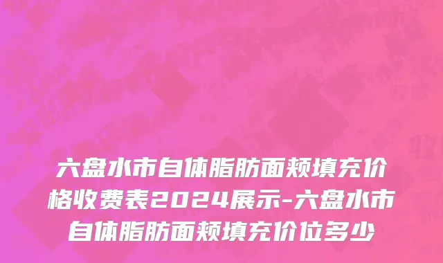 六盘水市自体脂肪面颊填充价格收费表2024展示-六盘水市自体脂肪面颊填充价位多少