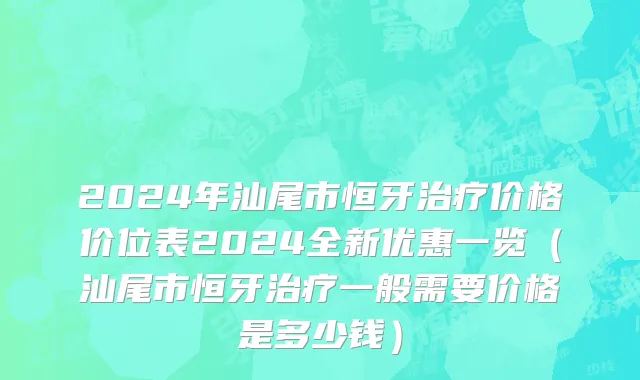 2024年汕尾市恒牙治疗价格价位表2024全新优惠一览（汕尾市恒牙治疗一般需要价格是多少钱）
