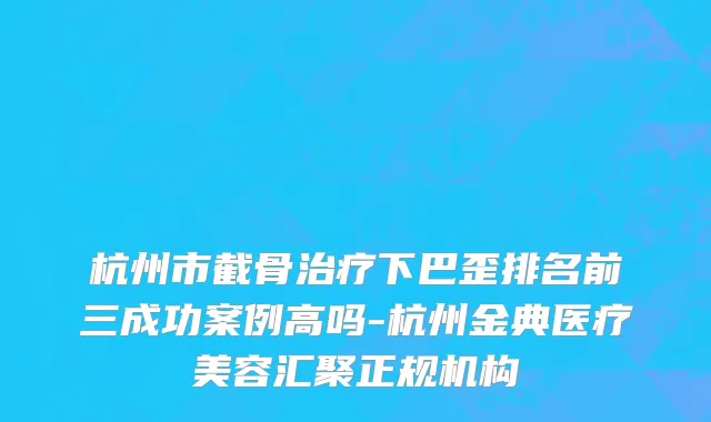 杭州市截骨治疗下巴歪排名前三成功案例高吗-杭州金典医疗美容汇聚正规机构