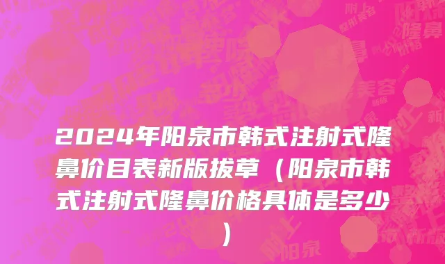 2024年阳泉市韩式注射式隆鼻价目表新版拔草（阳泉市韩式注射式隆鼻价格具体是多少）