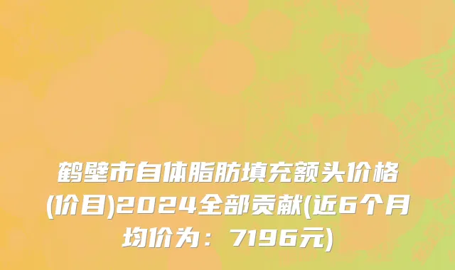 鹤壁市自体脂肪填充额头价格(价目)2024全部贡献(近6个月均价为：7196元)