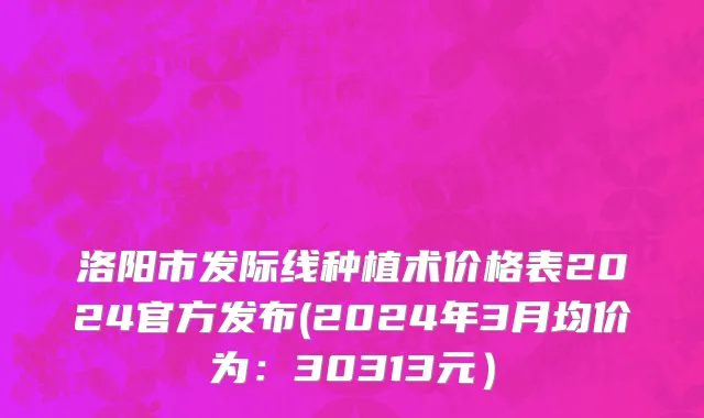 洛阳市发际线种植术价格表2024官方发布(2024年3月均价为：30313元）