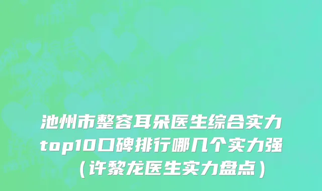 池州市整容耳朵医生综合实力top10口碑排行哪几个实力强（许黎龙医生实力盘点）