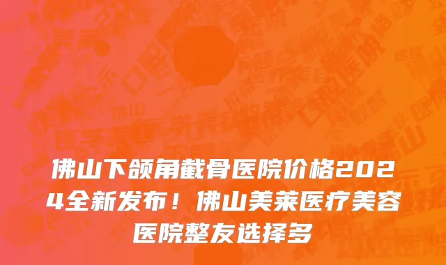 佛山下颌角截骨医院价格2024全新发布!佛山美莱医疗美容医院整友选择多