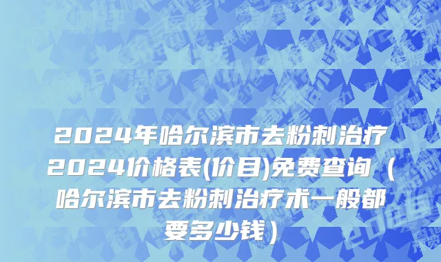 2024年哈尔滨市去粉刺治疗2024价格表(价目)免费查询（哈尔滨市去粉刺治疗术一般都要多少钱）