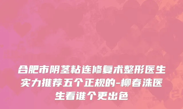 合肥市阴茎粘连修复术整形医生实力推荐五个正规的-柳春洙医生看谁个更出色