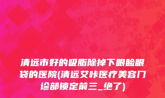 清远市好的吸脂除掉下眼睑眼袋的医院(清远艾咔医疗美容门诊部锁定前三_绝了)