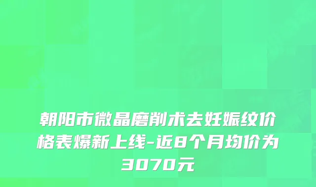 朝阳市微晶磨削术去妊娠纹价格表爆新上线-近8个月均价为3070元