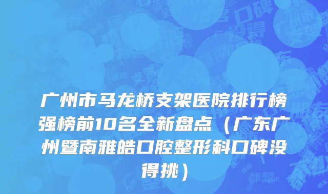 广州市马龙桥支架医院排行榜强榜前10名全新盘点（广东广州暨南雅皓口腔整形科口碑没得挑）