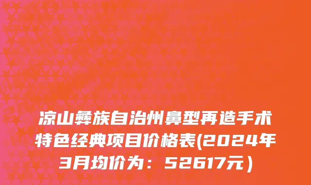凉山彝族自治州鼻型再造手术特色经典项目价格表(2024年3月均价为：52617元）