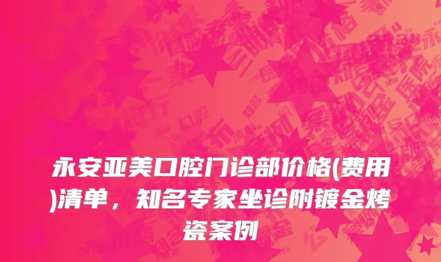 永安亚美口腔门诊部价格(费用)清单，知名专家坐诊附镀金烤瓷案例