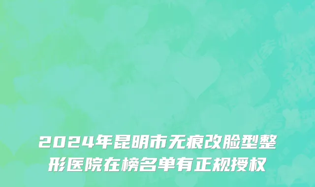 2024年昆明市无痕改脸型整形医院在榜名单有正规授权