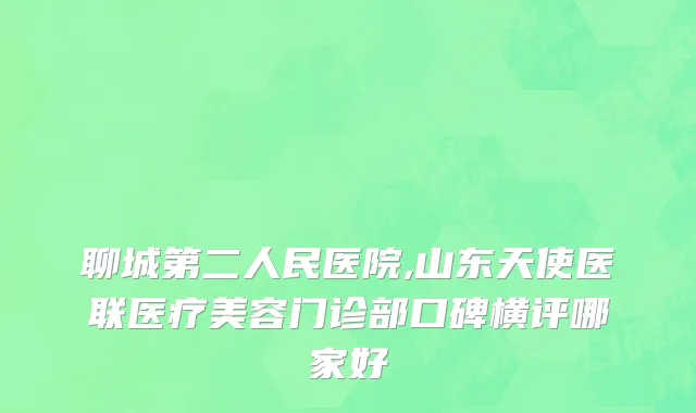 聊城第二人民医院,山东天使医联医疗美容门诊部口碑横评哪家好
